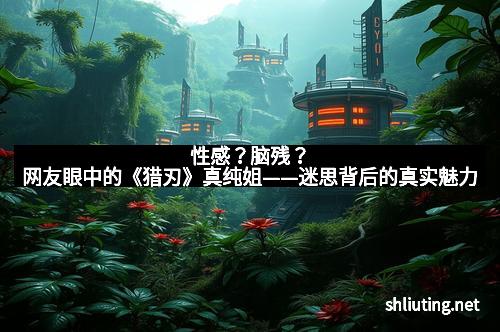 性感？脑残？网友眼中的《猎刃》真纯姐——迷思背后的真实魅力