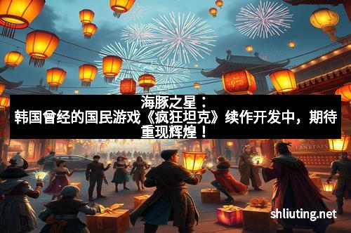 海豚之星：韩国曾经的国民游戏《疯狂坦克》续作开发中，期待重现辉煌！